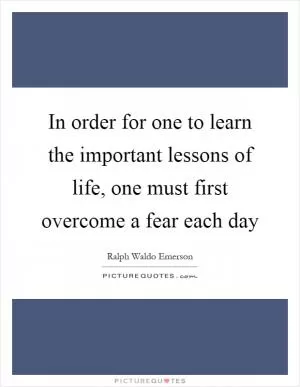In order for one to learn the important lessons of life, one must first overcome a fear each day Picture Quote #1