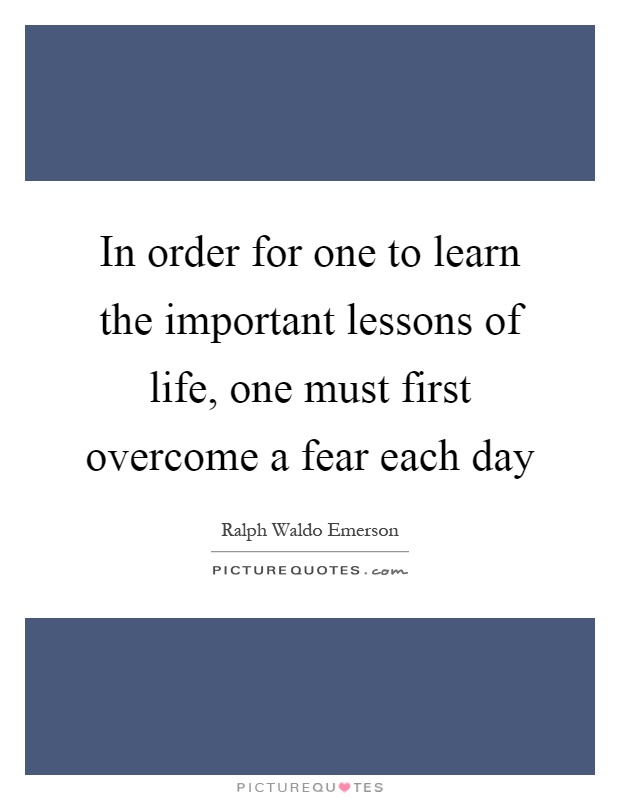 In order for one to learn the important lessons of life, one must first overcome a fear each day Picture Quote #1