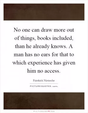 No one can draw more out of things, books included, than he already knows. A man has no ears for that to which experience has given him no access Picture Quote #1