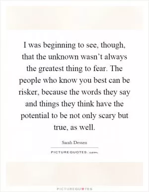 I was beginning to see, though, that the unknown wasn’t always the greatest thing to fear. The people who know you best can be risker, because the words they say and things they think have the potential to be not only scary but true, as well Picture Quote #1