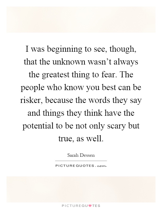 I was beginning to see, though, that the unknown wasn't always the greatest thing to fear. The people who know you best can be risker, because the words they say and things they think have the potential to be not only scary but true, as well Picture Quote #1