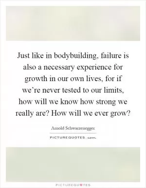 Just like in bodybuilding, failure is also a necessary experience for growth in our own lives, for if we’re never tested to our limits, how will we know how strong we really are? How will we ever grow? Picture Quote #1