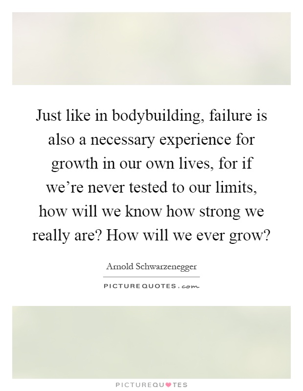 Just like in bodybuilding, failure is also a necessary experience for growth in our own lives, for if we're never tested to our limits, how will we know how strong we really are? How will we ever grow? Picture Quote #1