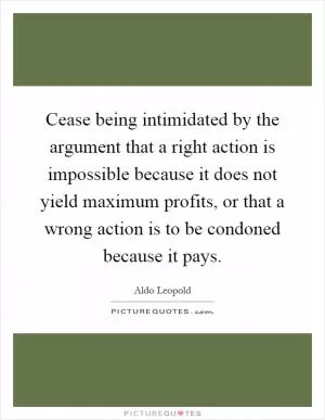 Cease being intimidated by the argument that a right action is impossible because it does not yield maximum profits, or that a wrong action is to be condoned because it pays Picture Quote #1