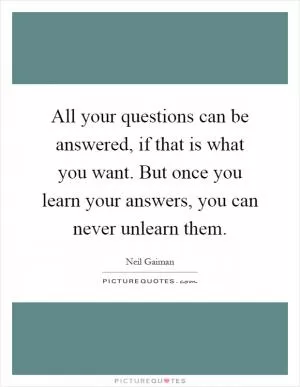 All your questions can be answered, if that is what you want. But once you learn your answers, you can never unlearn them Picture Quote #1