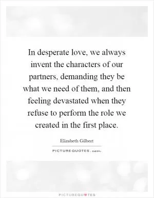 In desperate love, we always invent the characters of our partners, demanding they be what we need of them, and then feeling devastated when they refuse to perform the role we created in the first place Picture Quote #1