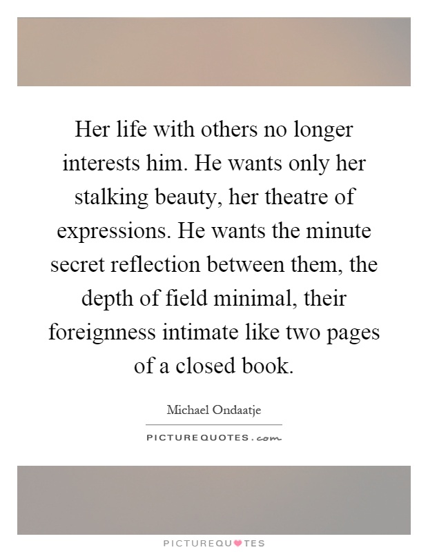 Her life with others no longer interests him. He wants only her stalking beauty, her theatre of expressions. He wants the minute secret reflection between them, the depth of field minimal, their foreignness intimate like two pages of a closed book Picture Quote #1