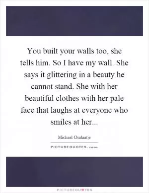 You built your walls too, she tells him. So I have my wall. She says it glittering in a beauty he cannot stand. She with her beautiful clothes with her pale face that laughs at everyone who smiles at her Picture Quote #1