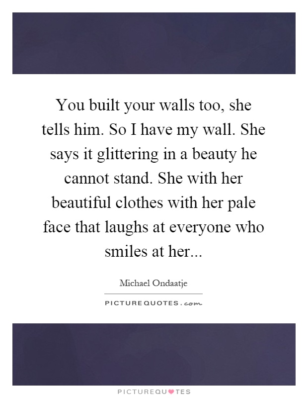 You built your walls too, she tells him. So I have my wall. She says it glittering in a beauty he cannot stand. She with her beautiful clothes with her pale face that laughs at everyone who smiles at her Picture Quote #1