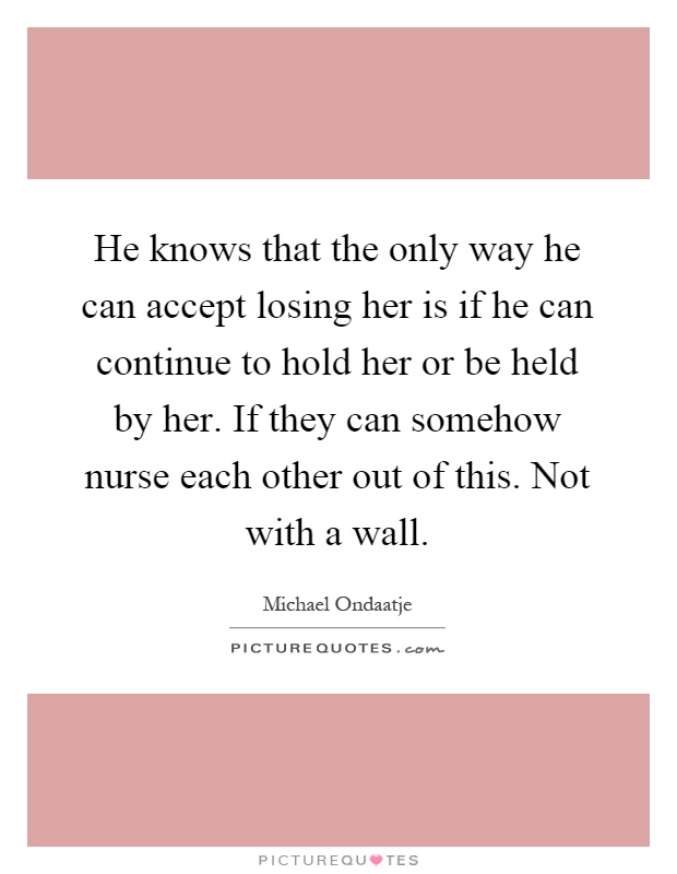 He knows that the only way he can accept losing her is if he can continue to hold her or be held by her. If they can somehow nurse each other out of this. Not with a wall Picture Quote #1