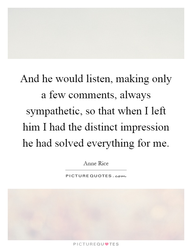 And he would listen, making only a few comments, always sympathetic, so that when I left him I had the distinct impression he had solved everything for me Picture Quote #1
