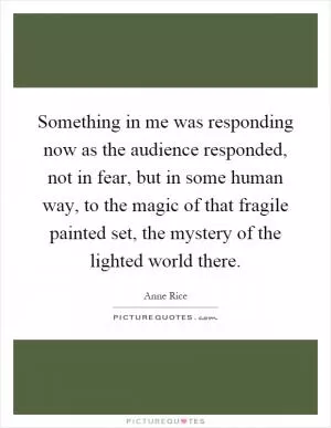 Something in me was responding now as the audience responded, not in fear, but in some human way, to the magic of that fragile painted set, the mystery of the lighted world there Picture Quote #1