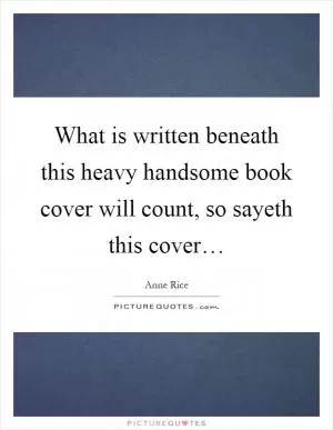 What is written beneath this heavy handsome book cover will count, so sayeth this cover… Picture Quote #1