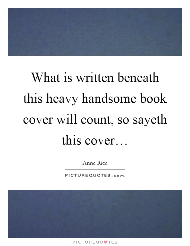What is written beneath this heavy handsome book cover will count, so sayeth this cover… Picture Quote #1