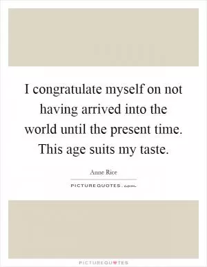 I congratulate myself on not having arrived into the world until the present time. This age suits my taste Picture Quote #1