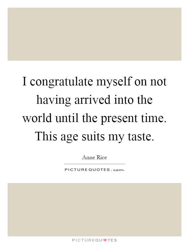 I congratulate myself on not having arrived into the world until the present time. This age suits my taste Picture Quote #1
