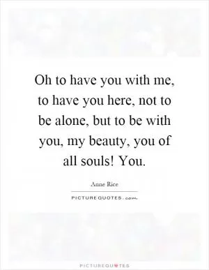 Oh to have you with me, to have you here, not to be alone, but to be with you, my beauty, you of all souls! You Picture Quote #1