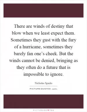 There are winds of destiny that blow when we least expect them. Sometimes they gust with the fury of a hurricane, sometimes they barely fan one’s cheek. But the winds cannot be denied, bringing as they often do a future that is impossible to ignore Picture Quote #1