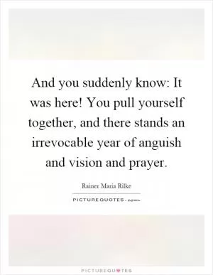 And you suddenly know: It was here! You pull yourself together, and there stands an irrevocable year of anguish and vision and prayer Picture Quote #1