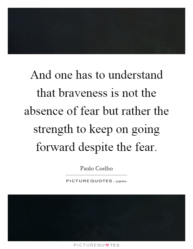 And one has to understand that braveness is not the absence of fear but rather the strength to keep on going forward despite the fear Picture Quote #1