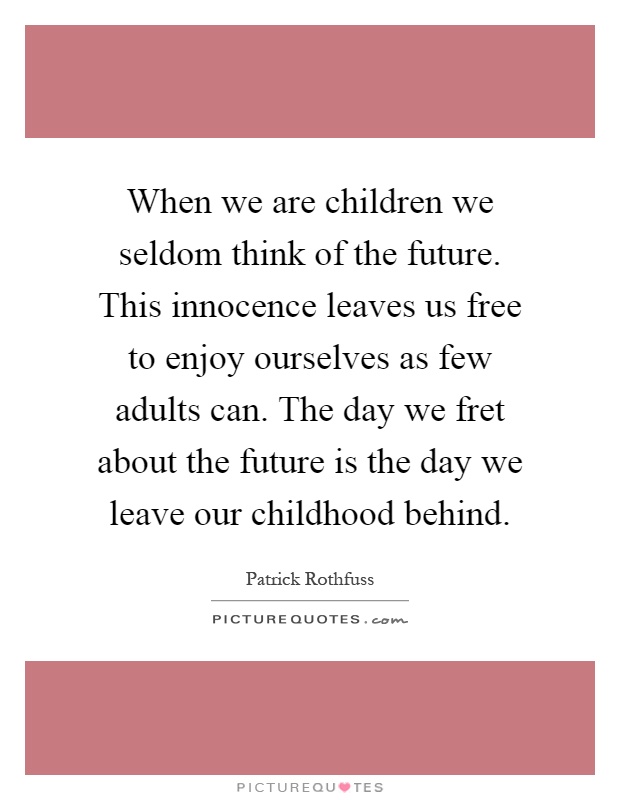 When we are children we seldom think of the future. This innocence leaves us free to enjoy ourselves as few adults can. The day we fret about the future is the day we leave our childhood behind Picture Quote #1