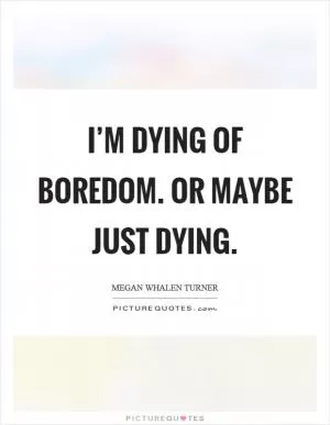 I’m dying of boredom. Or maybe just dying Picture Quote #1
