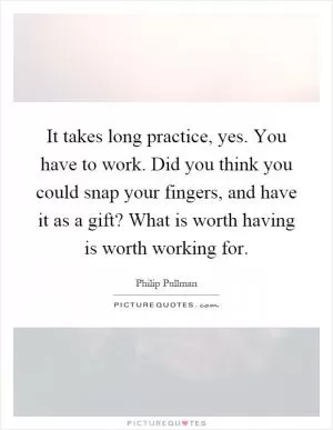 It takes long practice, yes. You have to work. Did you think you could snap your fingers, and have it as a gift? What is worth having is worth working for Picture Quote #1