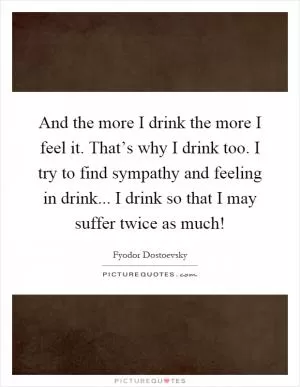And the more I drink the more I feel it. That’s why I drink too. I try to find sympathy and feeling in drink... I drink so that I may suffer twice as much! Picture Quote #1