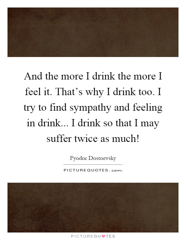 And the more I drink the more I feel it. That's why I drink too. I try to find sympathy and feeling in drink... I drink so that I may suffer twice as much! Picture Quote #1
