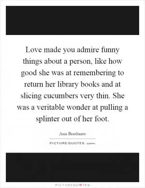 Love made you admire funny things about a person, like how good she was at remembering to return her library books and at slicing cucumbers very thin. She was a veritable wonder at pulling a splinter out of her foot Picture Quote #1