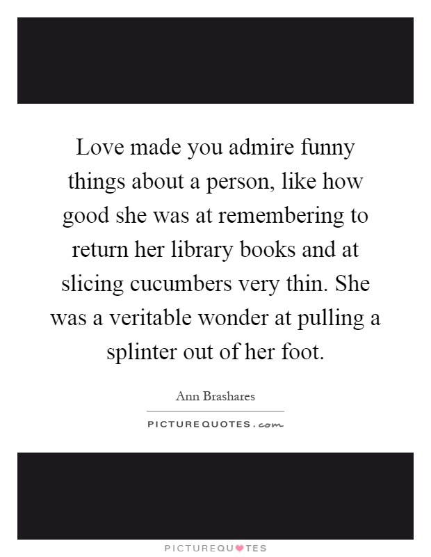 Love made you admire funny things about a person, like how good she was at remembering to return her library books and at slicing cucumbers very thin. She was a veritable wonder at pulling a splinter out of her foot Picture Quote #1