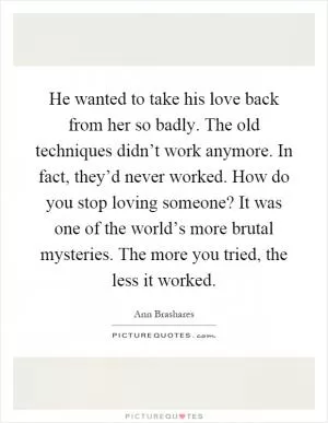 He wanted to take his love back from her so badly. The old techniques didn’t work anymore. In fact, they’d never worked. How do you stop loving someone? It was one of the world’s more brutal mysteries. The more you tried, the less it worked Picture Quote #1
