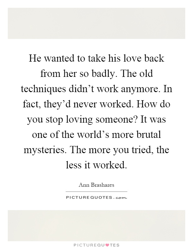 He wanted to take his love back from her so badly. The old techniques didn't work anymore. In fact, they'd never worked. How do you stop loving someone? It was one of the world's more brutal mysteries. The more you tried, the less it worked Picture Quote #1