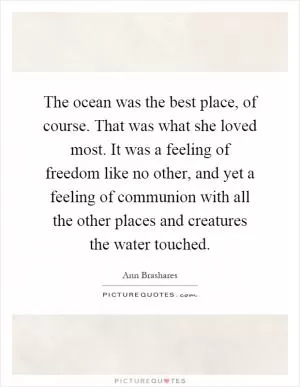 The ocean was the best place, of course. That was what she loved most. It was a feeling of freedom like no other, and yet a feeling of communion with all the other places and creatures the water touched Picture Quote #1