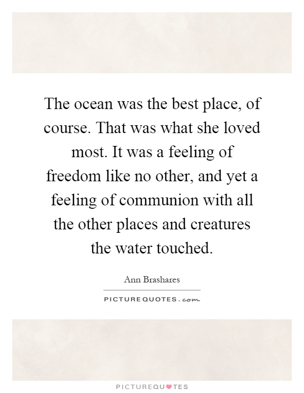 The ocean was the best place, of course. That was what she loved most. It was a feeling of freedom like no other, and yet a feeling of communion with all the other places and creatures the water touched Picture Quote #1