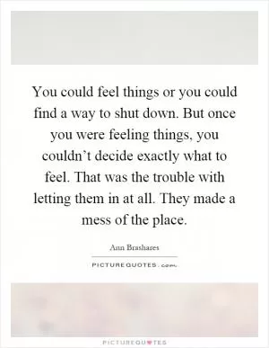 You could feel things or you could find a way to shut down. But once you were feeling things, you couldn’t decide exactly what to feel. That was the trouble with letting them in at all. They made a mess of the place Picture Quote #1