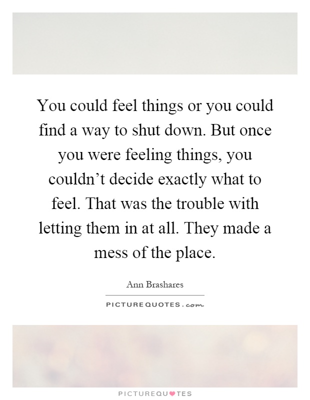 You could feel things or you could find a way to shut down. But once you were feeling things, you couldn't decide exactly what to feel. That was the trouble with letting them in at all. They made a mess of the place Picture Quote #1
