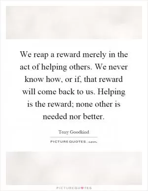 We reap a reward merely in the act of helping others. We never know how, or if, that reward will come back to us. Helping is the reward; none other is needed nor better Picture Quote #1