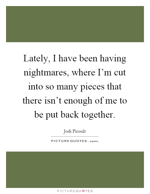 Lately, I have been having nightmares, where I'm cut into so many pieces that there isn't enough of me to be put back together Picture Quote #1