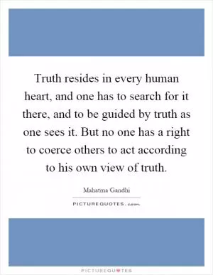 Truth resides in every human heart, and one has to search for it there, and to be guided by truth as one sees it. But no one has a right to coerce others to act according to his own view of truth Picture Quote #1