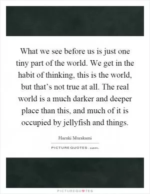 What we see before us is just one tiny part of the world. We get in the habit of thinking, this is the world, but that’s not true at all. The real world is a much darker and deeper place than this, and much of it is occupied by jellyfish and things Picture Quote #1