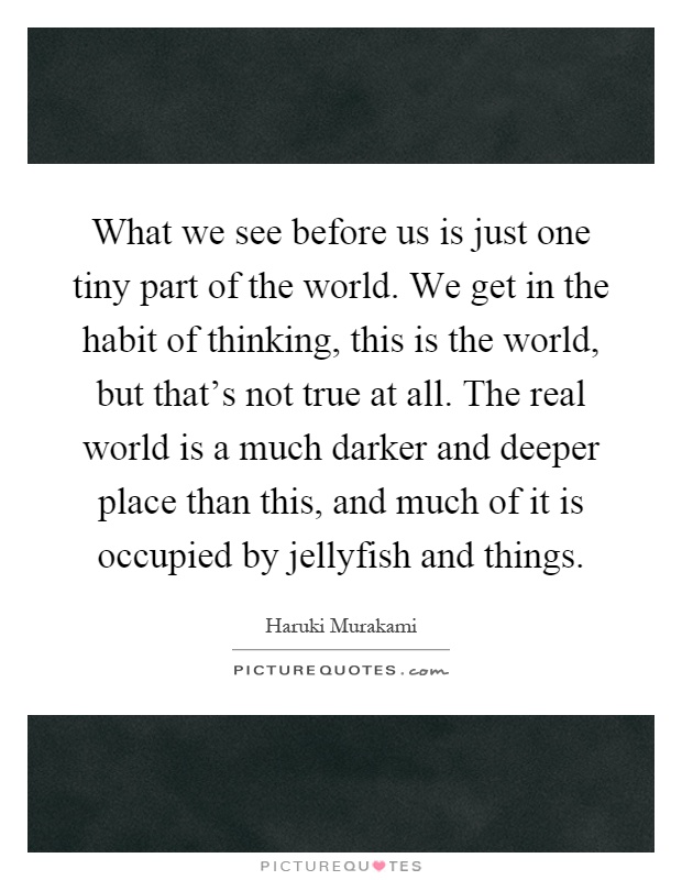 What we see before us is just one tiny part of the world. We get in the habit of thinking, this is the world, but that's not true at all. The real world is a much darker and deeper place than this, and much of it is occupied by jellyfish and things Picture Quote #1
