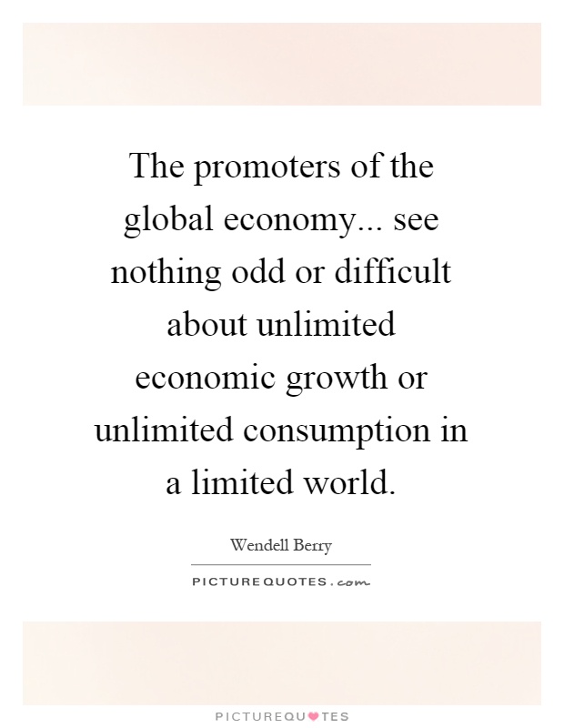 The promoters of the global economy... see nothing odd or difficult about unlimited economic growth or unlimited consumption in a limited world Picture Quote #1