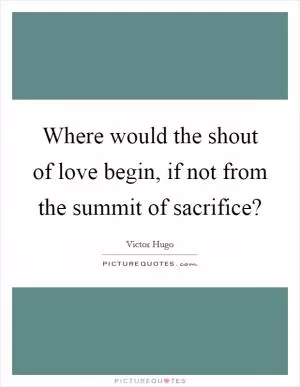 Where would the shout of love begin, if not from the summit of sacrifice? Picture Quote #1