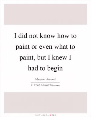 I did not know how to paint or even what to paint, but I knew I had to begin Picture Quote #1