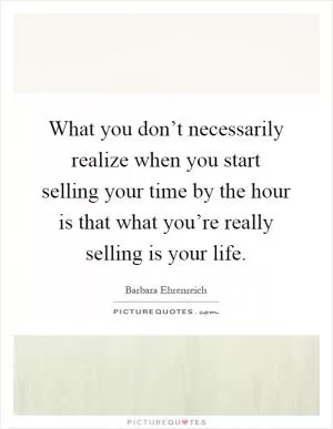 What you don’t necessarily realize when you start selling your time by the hour is that what you’re really selling is your life Picture Quote #1