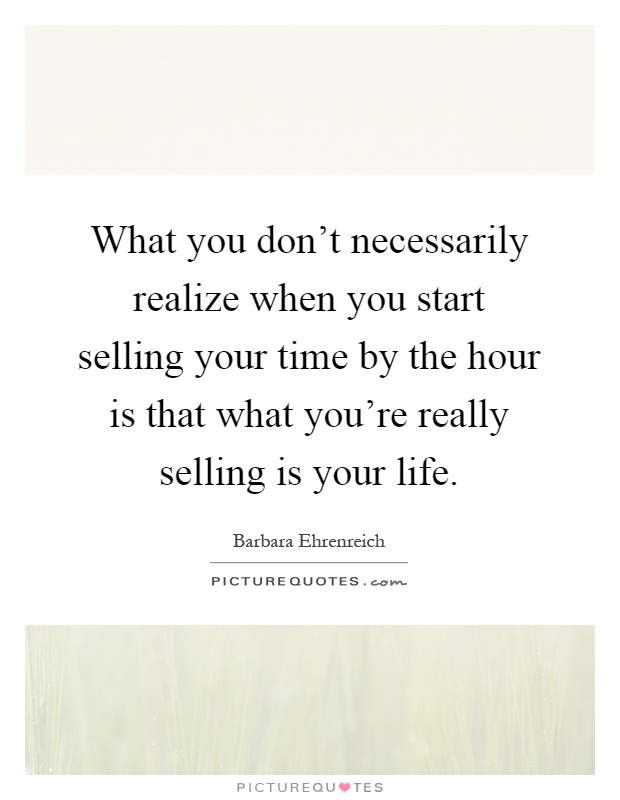 What you don't necessarily realize when you start selling your time by the hour is that what you're really selling is your life Picture Quote #1