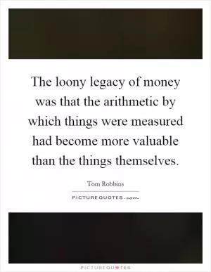 The loony legacy of money was that the arithmetic by which things were measured had become more valuable than the things themselves Picture Quote #1