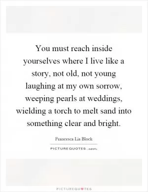 You must reach inside yourselves where I live like a story, not old, not young laughing at my own sorrow, weeping pearls at weddings, wielding a torch to melt sand into something clear and bright Picture Quote #1