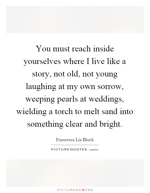 You must reach inside yourselves where I live like a story, not old, not young laughing at my own sorrow, weeping pearls at weddings, wielding a torch to melt sand into something clear and bright Picture Quote #1